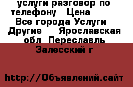 услуги разговор по телефону › Цена ­ 800 - Все города Услуги » Другие   . Ярославская обл.,Переславль-Залесский г.